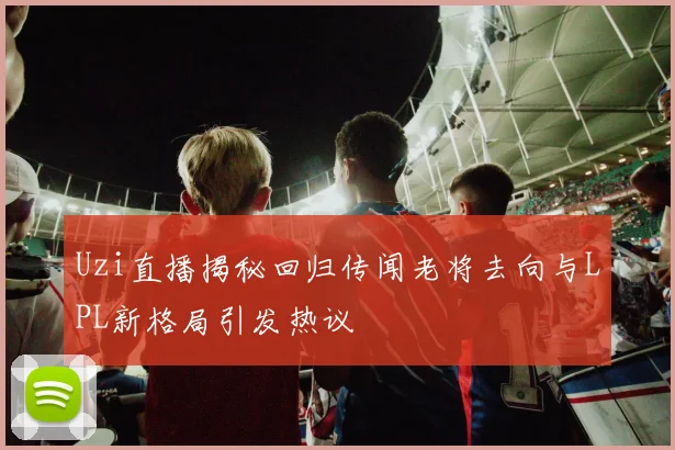 Uzi直播揭秘回归传闻老将去向与LPL新格局引发热议