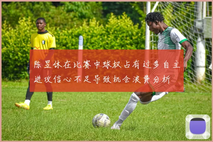 陈昱休在比赛中球权占有过多自主进攻信心不足导致机会浪费分析