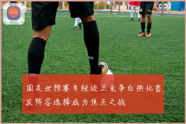 国足世预赛年轻边卫竞争白热化首发阵容选择成为焦点之战