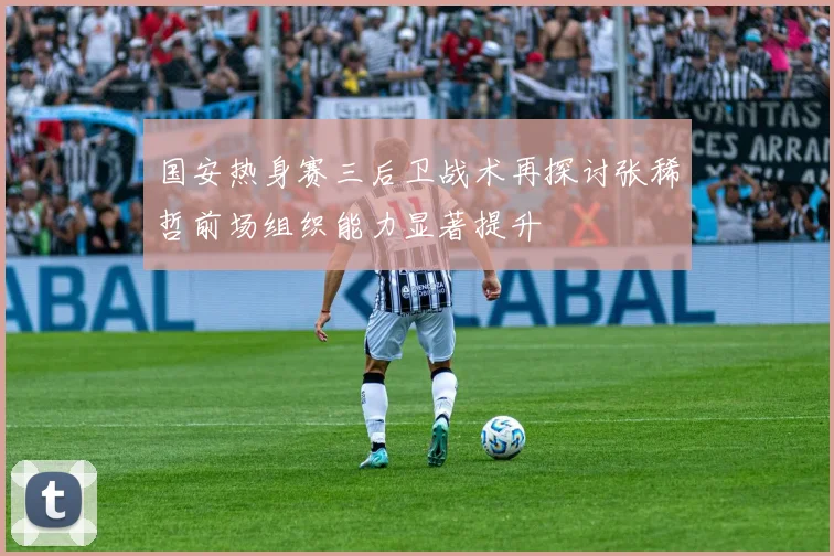 国安热身赛三后卫战术再探讨张稀哲前场组织能力显著提升