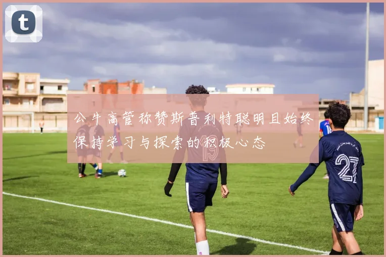公牛高管称赞斯普利特聪明且始终保持学习与探索的积极心态