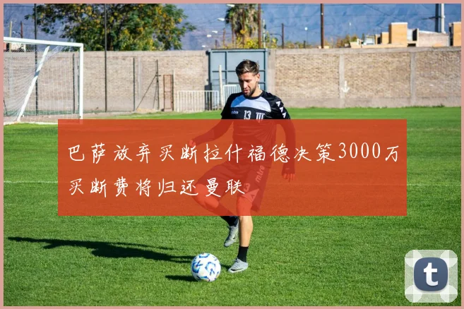 巴萨放弃买断拉什福德决策3000万买断费将归还曼联