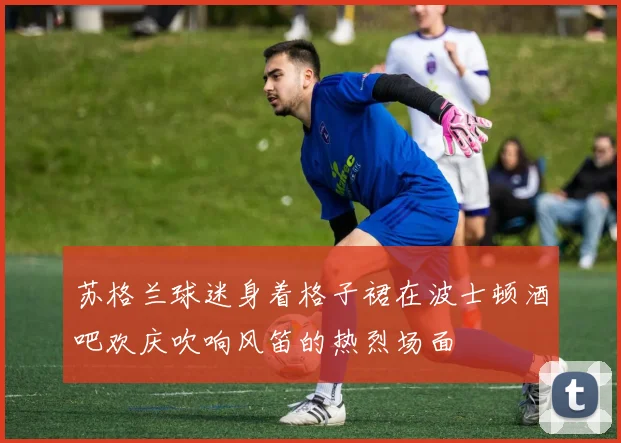 苏格兰球迷身着格子裙在波士顿酒吧欢庆吹响风笛的热烈场面