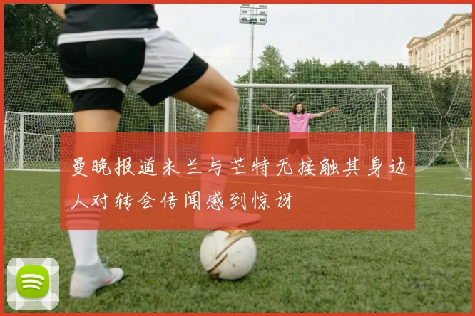 曼晚报道米兰与芒特无接触其身边人对转会传闻感到惊讶