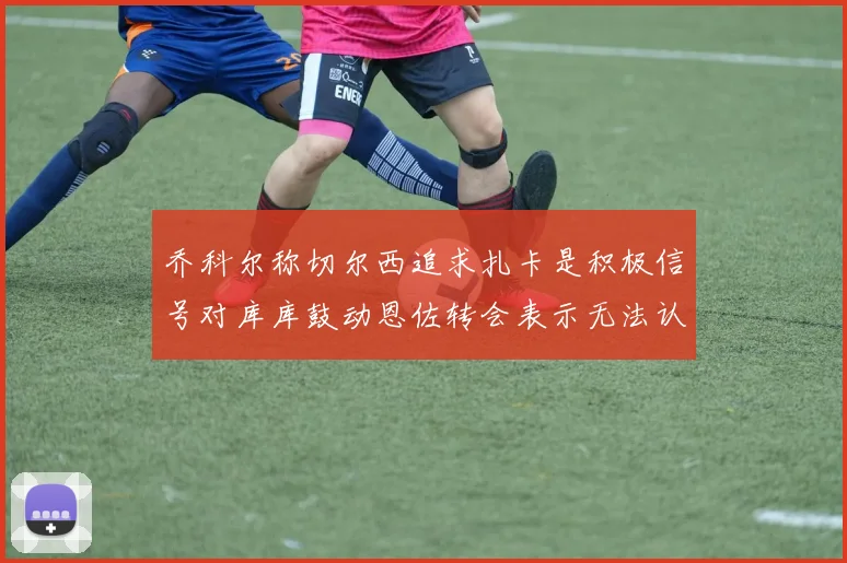 乔科尔称切尔西追求扎卡是积极信号对库库鼓动恩佐转会表示无法认同