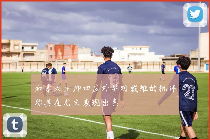加拿大主帅回应外界对戴维的批评称其在尤文表现出色
