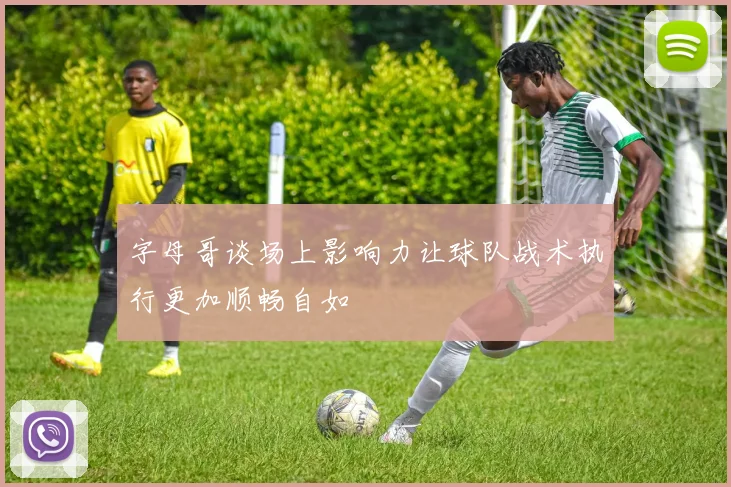 字母哥谈场上影响力让球队战术执行更加顺畅自如
