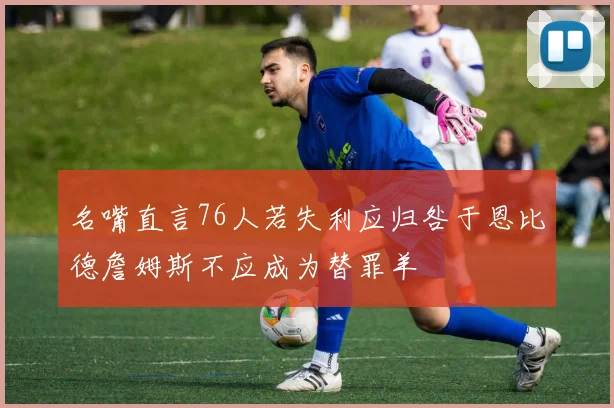 名嘴直言76人若失利应归咎于恩比德詹姆斯不应成为替罪羊