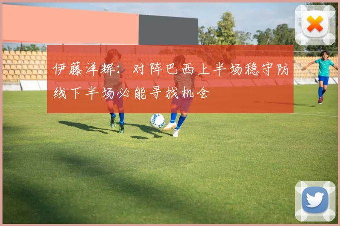 伊藤洋辉：对阵巴西上半场稳守防线下半场必能寻找机会
