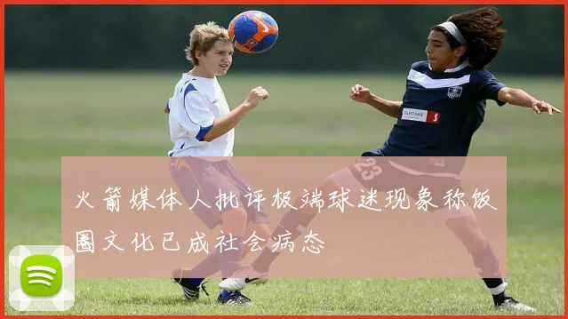 火箭媒体人批评极端球迷现象称饭圈文化已成社会病态