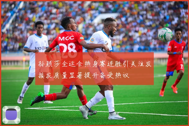 孙颖莎全运会热身赛连胜引关注发接发质量显著提升备受热议