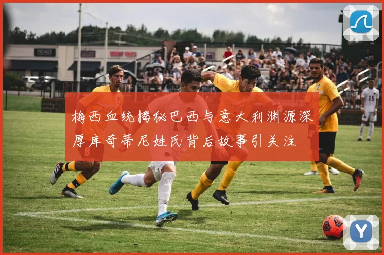 梅西血统揭秘巴西与意大利渊源深厚库奇蒂尼姓氏背后故事引关注